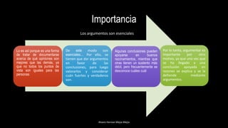Importancia
.
Alvaro Hernan Mejia Mejia
Por lo tanto, argumentar es
importante por otro
motivo, ya que una vez que
se ha llegado a una
conclusión apoyada en
razones se explica y se la
defiende mediante
argumentos.
De este modo son
esenciales... Por ello, se
tienen que dar argumentos
en favor de las
conclusiones, para luego
valorarlos y considerar
cuán fuertes y verdaderos
son.
Algunas conclusiones pueden
apoyarse en buenos
razonamientos, mientras que
otras tienen un sustento más
débil, pero frecuentemente se
desconoce cuáles cuál
Lo es así porque es una forma
de tratar de documentarse
acerca de qué opiniones son
mejores que las demás, ya
que no todos los puntos de
vista son iguales para las
personas
Los argumentos son esenciales
 