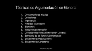 Técnicas de Argumentación en General
1. Consideraciones Iniciales
2. Definiciones
3. Importancia
4. Finalidad y Aplicación
5. Elementos
6. Tipos de Argumentación
7. Concepciones de la Argumentación (Jurídica)
8. Estructura de los Textos Argumentativos
9. El Argumento: Modalizadores
10. El Argumento: Conectores
Alvaro Hernan Mejia Mejia
 