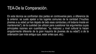 TEA-De la Comparación.
En esta técnica se confrontan dos partes en controversia pero, a diferencia de
la anterior, se suele apelar a los lugares comunes de la cantidad ("muchos
jóvenes a su edad ya han dejado de lado esas conductas y él todavía insiste en
mantenerlas"); de la cualidad (se utilizan para cuestionar los argumentos cuyas
principales razones son cuantitativas: "su madurez y nivel cultural lo hacen
singularmente diferente de la gran mayoría de jóvenes de su edad") o de la
ordenación (ser más antiguo que, estar antes que, etc).
Alvaro Hernan Mejia Mejia
 