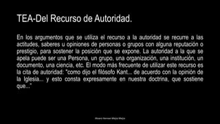 TEA-Del Recurso de Autoridad.
En los argumentos que se utiliza el recurso a la autoridad se recurre a las
actitudes, saberes u opiniones de personas o grupos con alguna reputación o
prestigio, para sostener la posición que se expone. La autoridad a la que se
apela puede ser una Persona, un grupo, una organización, una institución, un
documento, una ciencia, etc. El modo más frecuente de utilizar este recurso es
la cita de autoridad: "como dijo el filósofo Kant... de acuerdo con la opinión de
la Iglesia... y esto consta expresamente en nuestra doctrina, que sostiene
que...”
Alvaro Hernan Mejia Mejia
 