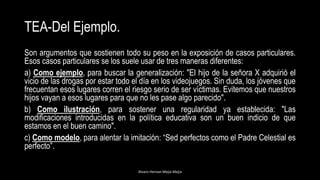 TEA-Del Ejemplo.
Son argumentos que sostienen todo su peso en la exposición de casos particulares.
Esos casos particulares se los suele usar de tres maneras diferentes:
a) Como ejemplo, para buscar la generalización: "El hijo de la señora X adquirió el
vicio de las drogas por estar todo el día en los videojuegos. Sin duda, los jóvenes que
frecuentan esos lugares corren el riesgo serio de ser víctimas. Evitemos que nuestros
hijos vayan a esos lugares para que no les pase algo parecido".
b) Como ilustración, para sostener una regularidad ya establecida: "Las
modificaciones introducidas en la política educativa son un buen indicio de que
estamos en el buen camino".
c) Como modelo, para alentar la imitación: “Sed perfectos como el Padre Celestial es
perfecto”.
Alvaro Hernan Mejia Mejia
 