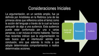 Consideraciones Iniciales
La argumentación, en un sentido amplio, fue ya
definida por Aristóteles en la Retórica (una de las
primeras obras que reflexiona sobre el tema) como
la acción del lenguaje a través de la cual se busca
persuadir de algo a una audiencia. Esta audiencia
puede estar conformada por una o varias
personas, o ser incluso el mismo hablante. Teorías
mas recientes indican que la argumentación no
solo busca que el interlocutor admita una
conclusión, sino que además lo incita a que
adopte determinados comportamientos o realice
determinadas acciones.
Alvaro Hernan Mejia Mejia
Acción del
Lenguaje
Persuasión Auditorio
 