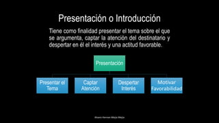 Presentación o Introducción
Tiene como finalidad presentar el tema sobre el que
se argumenta, captar la atención del destinatario y
despertar en él el interés y una actitud favorable.
Alvaro Hernan Mejia Mejia
Presentación
Presentar el
Tema
Captar
Atención
Despertar
Interés
Motivar
Favorabilidad
 