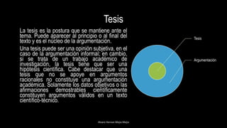 Tesis
La tesis es la postura que se mantiene ante el
tema. Puede aparecer al principio o al final del
texto y es el núcleo de la argumentación.
Una tesis puede ser una opinión subjetiva, en el
caso de la argumentación informal; en cambio,
si se trata de un trabajo académico de
investigación, la tesis tiene que ser una
hipótesis científica. Cabe destacar que una
tesis que no se apoye en argumentos
racionales no constituye una argumentación
académica. Solamente los datos objetivos o las
afirmaciones demostrables científicamente
constituyen argumentos válidos en un texto
científico-técnico.
Alvaro Hernan Mejia Mejia
Tesis
Argumentación
 