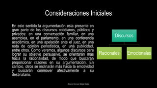 Consideraciones Iniciales
En este sentido la argumentación esta presente en
gran parte de los discursos cotidianos, públicos y
privados: en una conversación familiar, en una
asamblea, en el parlamento, en una conferencia
académica, en una apelación ante el juez, en una
nota de opinión periodística, en una publicidad,
entre otros. Como veremos, algunos discursos para
lograr su objetivo persuasivo, se orientarán más
hacia la racionalidad, de modo que buscarán
proporcionar razones en su argumentación. En
cambio, otros se inclinarán más hacia la emotividad
y buscarán conmover afectivamente a su
destinatario.
Alvaro Hernan Mejia Mejia
Discursos
Racionales Emocionales
 