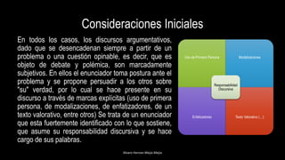Consideraciones Iniciales
En todos los casos, los discursos argumentativos,
dado que se desencadenan siempre a partir de un
problema o una cuestión opinable, es decir, que es
objeto de debate y polémica, son marcadamente
subjetivos. En ellos el enunciador toma postura ante el
problema y se propone persuadir a los otros sobre
"su" verdad, por lo cual se hace presente en su
discurso a través de marcas explícitas (uso de primera
persona, de modalizaciones, de enfatizadores, de un
texto valorativo, entre otros) Se trata de un enunciador
que esta fuertemente identificado con lo que sostiene,
que asume su responsabilidad discursiva y se hace
cargo de sus palabras.
Alvaro Hernan Mejia Mejia
Uso de Primera Persona Modalizaciones
Enfatizadores Texto Valorativo (…)
Responsabilidad
Discursiva
 