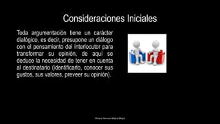 Consideraciones Iniciales
Toda argumentación tiene un carácter
dialógico, es decir, presupone un diálogo
con el pensamiento del interlocutor para
transformar su opinión, de aquí se
deduce la necesidad de tener en cuenta
al destinatario (identificarlo, conocer sus
gustos, sus valores, preveer su opinión).
Alvaro Hernan Mejia Mejia
 