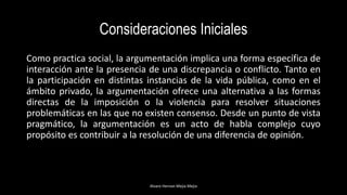 Consideraciones Iniciales
Como practica social, la argumentación implica una forma específica de
interacción ante la presencia de una discrepancia o conflicto. Tanto en
la participación en distintas instancias de la vida pública, como en el
ámbito privado, la argumentación ofrece una alternativa a las formas
directas de la imposición o la violencia para resolver situaciones
problemáticas en las que no existen consenso. Desde un punto de vista
pragmático, la argumentación es un acto de habla complejo cuyo
propósito es contribuir a la resolución de una diferencia de opinión.
Alvaro Hernan Mejia Mejia
 