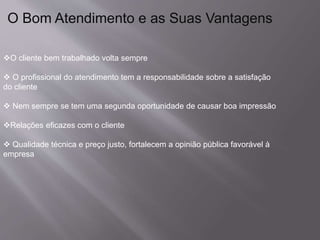 O Bom Atendimento e as Suas Vantagens
O cliente bem trabalhado volta sempre
 O profissional do atendimento tem a responsabilidade sobre a satisfação
do cliente
 Nem sempre se tem uma segunda oportunidade de causar boa impressão
Relações eficazes com o cliente
 Qualidade técnica e preço justo, fortalecem a opinião pública favorável à
empresa
 