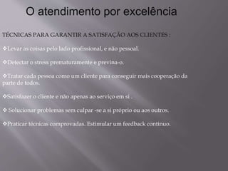 O atendimento por excelência
TÉCNICAS PARA GARANTIR A SATISFAÇÃO AOS CLIENTES :
Levar as coisas pelo lado profissional, e não pessoal.
Detectar o stress prematuramente e previna-o.
Tratar cada pessoa como um cliente para conseguir mais cooperação da
parte de todos.
Satisfazer o cliente e não apenas ao serviço em si .
 Solucionar problemas sem culpar -se a si próprio ou aos outros.
Praticar técnicas comprovadas. Estimular um feedback continuo.
 
