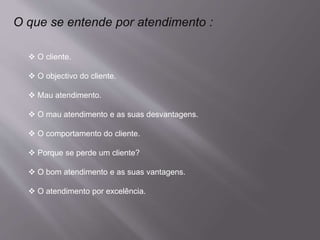 O que se entende por atendimento :
 O cliente.
 O objectivo do cliente.
 Mau atendimento.
 O mau atendimento e as suas desvantagens.
 O comportamento do cliente.
 Porque se perde um cliente?
 O bom atendimento e as suas vantagens.
 O atendimento por excelência.
 