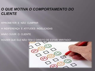 O QUE MOTIVA O COMPORTAMENTO DO
CLIENTE
PROMETER E NÃO CUMPRIR
 INDIFERENÇA E ATITUDES INDELICADAS
NÃO OUVIR O CLIENTE
DIZER QUE ELE NÃO TEM O DIREITO DE ESTAR “IRRITADO”
 