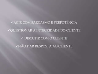 AGIR COM SARCASMO E PREPOTÊNCIA
QUESTIONAR A INTEGRIDADE DO CLIENTE
 DISCUTIR COM O CLIENTE
NÃO DAR RESPOSTA AO CLIENTE
 