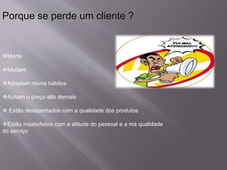 Porque se perde um cliente ?
Morte
Mudam
Adoptam novos hábitos
Acham o preço alto demais
 Estão desapontados com a qualidade dos produtos
Estão insatisfeitos com a atitude do pessoal e a má qualidade
do serviço
 