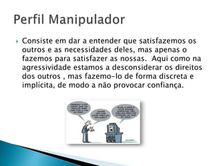  Consiste em dar a entender que satisfazemos os
outros e as necessidades deles, mas apenas o
fazemos para satisfazer as nossas. Aqui como na
agressividade estamos a desconsiderar os direitos
dos outros , mas fazemo-lo de forma discreta e
implícita, de modo a não provocar confiança.
 