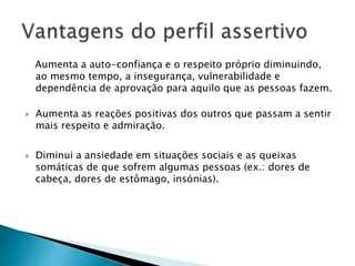 Aumenta a auto-confiança e o respeito próprio diminuindo,
ao mesmo tempo, a insegurança, vulnerabilidade e
dependência de aprovação para aquilo que as pessoas fazem.
 Aumenta as reações positivas dos outros que passam a sentir
mais respeito e admiração.
 Diminui a ansiedade em situações sociais e as queixas
somáticas de que sofrem algumas pessoas (ex.: dores de
cabeça, dores de estômago, insónias).
 