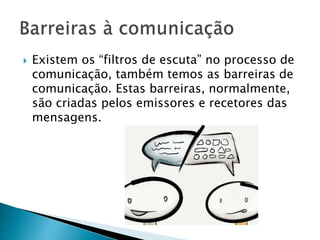  Existem os “filtros de escuta” no processo de
comunicação, também temos as barreiras de
comunicação. Estas barreiras, normalmente,
são criadas pelos emissores e recetores das
mensagens.
 