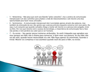  5 - Networking - Não peço que você saia falando "pelos cotovelos", mas a prática da comunicação
interpessoal é um dos caminhos para ampliar a rede de relacionamentos e até mesmo uma boa
oportunidade para fazer novas amizades.
 6 - Sentimentos - A comunicação interpessoal não é assinalada apenas através das palavras, mas
também da entonação da voz, dos gestos que a pessoa articula enquanto conversa com seus pares. Ou
seja, é um conjunto que quando somados chega a revelar até mesmo se a pessoa está zangada, triste
ou feliz. Por isso que mesmo com o avanço da tecnologia, a importância da comunicação face a face
não perdeu e nem perderá seu valor para o ser humano.
 7 - Eu existo - Seu gestor possui inúmeras atribuições. Se você é daqueles que agradece aos
céus porque seu líder não o chama para conversar, é bom rever sua postura. Se seu líder não
vai até você, quando houve necessidade vá a ele. Não fique apenas no anonimato, fazendo o
trivial. Mostre-se à empresa e isso acontece quando você diz para o líder, eu existo.
 