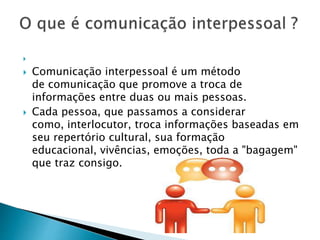 
 Comunicação interpessoal é um método
de comunicação que promove a troca de
informações entre duas ou mais pessoas.
 Cada pessoa, que passamos a considerar
como, interlocutor, troca informações baseadas em
seu repertório cultural, sua formação
educacional, vivências, emoções, toda a "bagagem"
que traz consigo.
 