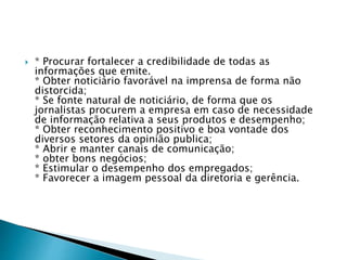  * Procurar fortalecer a credibilidade de todas as
informações que emite.
* Obter noticiário favorável na imprensa de forma não
distorcida;
* Se fonte natural de noticiário, de forma que os
jornalistas procurem a empresa em caso de necessidade
de informação relativa a seus produtos e desempenho;
* Obter reconhecimento positivo e boa vontade dos
diversos setores da opinião publica;
* Abrir e manter canais de comunicação;
* obter bons negócios;
* Estimular o desempenho dos empregados;
* Favorecer a imagem pessoal da diretoria e gerência.
 