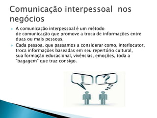  A comunicação interpessoal é um método
de comunicação que promove a troca de informações entre
duas ou mais pessoas.
 Cada pessoa, que passamos a considerar como, interlocutor,
troca informações baseadas em seu repertório cultural,
sua formação educacional, vivências, emoções, toda a
"bagagem" que traz consigo.
 