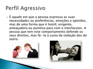  É aquele em que a pessoa expressa as suas
necessidades ou preferências, emoções e opiniões,
mas de uma forma que é hostil, exigente,
ameaçadora ou punitiva para com o interlocutor. A
pessoa que tem este comportamento defende os
seus direitos, mas fá- lo à custa da violação dos do
outro.
 
