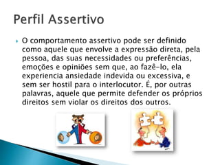 O comportamento assertivo pode ser definido
como aquele que envolve a expressão direta, pela
pessoa, das suas necessidades ou preferências,
emoções e opiniões sem que, ao fazê-lo, ela
experiencia ansiedade indevida ou excessiva, e
sem ser hostil para o interlocutor. É, por outras
palavras, aquele que permite defender os próprios
direitos sem violar os direitos dos outros.
 