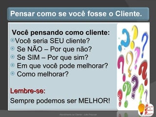 Atendimento ao Cliente - Julio Pascoal Você pensando como cliente: Você seria SEU cliente? Se NÃO – Por que não? Se SIM – Por que sim? Em que você pode melhorar? Como melhorar? Lembre-se:  Sempre podemos ser MELHOR! 