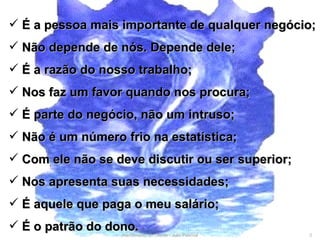 Atendimento ao Cliente - Julio Pascoal É a pessoa mais importante de qualquer negócio; Não depende de nós. Depende dele; É a razão do nosso trabalho; Nos faz um favor quando nos procura; É parte do negócio, não um intruso; Não é um número frio na estatística; Com ele não se deve discutir ou ser superior; Nos apresenta suas necessidades; É aquele que paga o meu salário; É o patrão do dono.  