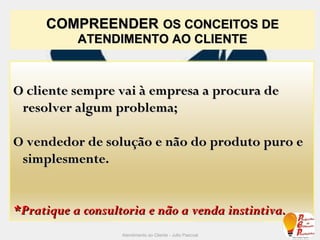 COMPREENDER   OS CONCEITOS DE ATENDIMENTO AO CLIENTE Atendimento ao Cliente - Julio Pascoal O cliente sempre vai à empresa a procura de resolver algum problema; O vendedor de solução e não do produto puro e simplesmente. *Pratique a consultoria e não a venda instintiva. 
