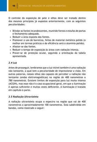 98 TÉCNICAS DE AVALIAÇÃO DE AGENTES AMBIENTAIS
O controle da exposição de pele e olhos deve ser tratado dentro
dos mesmos princípios já expostos anteriormente, com as seguintes
peculiaridades:
•		Blindar as fontes incandescentes, munindo fornos e estufas de portas
e fechamento adequado.
•		Reduzir a área exposta das fontes.
•		Promover o uso de barreiras, feitas de material metálico polido (o
melhor em termos práticos e de eficiência será o alumínio polido).
•		Afastar-se das fontes.
•		Reduzir o tempo de exposição às áreas com radiação intensa.
•		Prover-se de proteção ocular, seguindo a orientação da tabela
apresentada.
2.4 Luz
Antes de prosseguir, lembramos que a luz visível também é uma radiação
não ionizante, a qual tem a peculiaridade de impressionar a visão. Em
outras palavras, nossos olhos são capazes de perceber a radiação não
ionizante (ondas eletromagnéticas) na região de 400 nanometros a
780 nanometros. Existem limites de exposição para luz muito intensa
(ACGIH), mas esse não é o caso ocupacional geral, em que a iluminação
é apenas suficiente e muitas vezes deficiente. A iluminação é tratada
em capítulo à parte.
2.5 Radiação Ultravioleta
A radiação ultravioleta ocupa o espectro na região que vai de 400
nanometros a aproximadamente 100 nanometros. Está subdividida em
bandas, como mostrado a seguir:
 