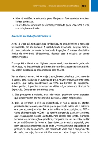 103CAPÍTULO IV – Radiações não-ionizantes
•		Não há evidência adequada para lâmpadas fluorescentes e outras
fontes artificiais.
•		Há evidência suficiente de carcinogenicidade para UVA, UVB e UVC
em relação a animais.
Avaliação da Radiação Ultravioleta
A NR-15 trata das radiações não ionizantes, na qual se inclui a radiação
ultravioleta, em seu anexo 7. A insalubridade associada, de grau médio,
é caracterizada por meio de laudo de inspeção. O anexo não define
limite de tolerância diretamente, ficando este à escolha do perito
caracterizador.
É boa prática técnica em higiene ocupacional, também reforçada pela
NR-9, que, na inexistência de limites de tolerância quantitativos na NR-
15, sejam adotados os preconizados pela ACGIH.
Vamos discutir esse critério, cuja tradução reproduzimos parcialmente
a seguir. Esta tradução é autorizada pela ACGIH exclusivamente para
a ABHO, que edita anualmente os TLVs, ou Limites de Exposição.
Antes, porém, é preciso entender as idéias subjacentes aos Limites de
Exposição. Deve-se ter em mente que:
1. Eles protegem a maioria, mas não todos, podendo haver expostos
que desenvolvam efeitos mesmo que os LE sejam respeitados.
2. Eles se referem a efeitos específicos, e não a todos os efeitos
possíveis. Nesse caso, os efeitos que se pretende evitar são o eritema
e a querato-conjuntivite. Portanto, o limite de exposição, ou TLV —
como chamado pela ACGIH — se refere à proteção da maioria contra
os efeitos na pele e olhos já citados. Para aplicar esse limite, é preciso
ter uma instrumentação específica, composta por um detector de UV
e um radiômetro de leitura. Esse detector é muito especial, pois
nem todos os comprimentos de onda UV têm a mesma capacidade de
produzir os efeitos nocivos. Essa habilidade varia com o comprimento
de onda, ou seja, há uma eficiência espectral ao longo da faixa de
 