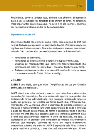 107CAPÍTULO IV – Radiações não-ionizantes
Finalmente, deve-se lembrar que, embora não olhemos diretamente
para o sol, a radiação UV refletida pode atingir os olhos. As reflexões
mais importantes ocorrem na água, na neve e no sal (salinas), podendo
ser necessária proteção ocular de baixa tonalidade.
Hipersensibilidade UV
Os efeitos citados não existem, como regra, para a região do UVA (luz
negra). Todavia, para pessoas fotossensíveis, haverá efeitos mesmo nessa
região e em todas as demais. Os efeitos serão mais severos, com menor
retardo. São consideradas pessoas hipersensíveis ou fotossensíveis:
•		Portadores de albinismo.
•		Portadores de doenças como o herpes e o lúpus eritematoso.
•		Usuários de medicamentos que conferem hipersensibilidade (há
indicações nas bulas dos remédios — consultar também o médico).
•		Todos os que forem expostos a fotossensibilizantes de contato, como
o suco ou o sumo de frutas cítricas e do figo.
2.6 Laser
LASER é uma sigla, que quer dizer “Amplificação de Luz por Emissão
Estimulada de Radiação”.
LASER não é uma outra radiação, mas sim uma outra forma de emissão
das radiações conhecidas. Por essa razão, não aparece no espectro não
ionizante de forma individualizada, pois qualquer radiação do espectro
pode, em princípio, ser emitida na forma LASER (luz, infravermelho,
microonda, UV). A emissão LASER é chamada de emissão coerente. A
radiação é monocromática (um único comprimento de onda é emitido)
e pode ser focada ou colimada, de forma a concentrar toda a energia
do feixe em uma área tão pequena quanto a tecnologia permitir. Essa
é uma das características notáveis e úteis da radiação, ou seja, a
capacidade de se produzir uma densidade de energia extremamente
elevada (por exemplo, centenas de watts em alguns micrometros
quadrados). A forma de emissão LASER é explicada pela física atômica
e pela mecânica quântica, o que não será desenvolvido aqui. Vamos
 