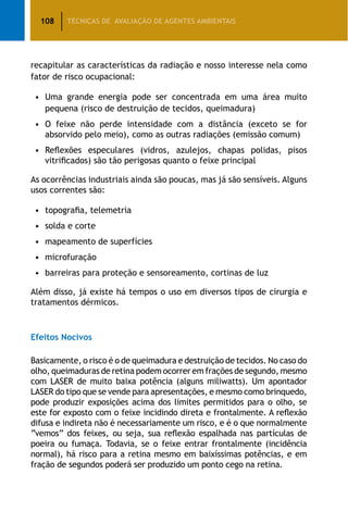 108 TÉCNICAS DE AVALIAÇÃO DE AGENTES AMBIENTAIS
recapitular as características da radiação e nosso interesse nela como
fator de risco ocupacional:
•		Uma grande energia pode ser concentrada em uma área muito
pequena (risco de destruição de tecidos, queimadura)
•		O feixe não perde intensidade com a distância (exceto se for
absorvido pelo meio), como as outras radiações (emissão comum)
•		Reflexões especulares (vidros, azulejos, chapas polidas, pisos
vitrificados) são tão perigosas quanto o feixe principal
As ocorrências industriais ainda são poucas, mas já são sensíveis. Alguns
usos correntes são:
•		topografia, telemetria
•		solda e corte
•		mapeamento de superfícies
•		microfuração
•		barreiras para proteção e sensoreamento, cortinas de luz
Além disso, já existe há tempos o uso em diversos tipos de cirurgia e
tratamentos dérmicos.
Efeitos Nocivos
Basicamente, o risco é o de queimadura e destruição de tecidos. No caso do
olho, queimaduras de retina podem ocorrer em frações de segundo, mesmo
com LASER de muito baixa potência (alguns miliwatts). Um apontador
LASER do tipo que se vende para apresentações, e mesmo como brinquedo,
pode produzir exposições acima dos limites permitidos para o olho, se
este for exposto com o feixe incidindo direta e frontalmente. A reflexão
difusa e indireta não é necessariamente um risco, e é o que normalmente
“vemos” dos feixes, ou seja, sua reflexão espalhada nas partículas de
poeira ou fumaça. Todavia, se o feixe entrar frontalmente (incidência
normal), há risco para a retina mesmo em baixíssimas potências, e em
fração de segundos poderá ser produzido um ponto cego na retina.
 