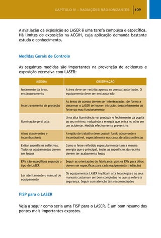109CAPÍTULO IV – Radiações não-ionizantes
A avaliação da exposição ao LASER é uma tarefa complexa e específica.
Há limites de exposição na ACGIH, cuja aplicação demanda bastante
estudo e conhecimento.
Medidas Gerais de Controle
As seguintes medidas são importantes na prevenção de acidentes e
exposição excessiva com LASER:
MEDIDA OBSERVAÇÃO
Isolamento da área,
enclausuramento
A área deve ser restrita apenas ao pessoal autorizado. O
equipamento deve ser enclausurado
Intertravamento de proteção
As áreas de acesso devem ser intertravadas, de forma a
desarmar o LASER se houver intrusão, desalinhamento do
feixe ou mau funcionamento
Iluminação geral alta
Uma alta iluminância vai produzir o fechamento da pupila
ao seu mínimo, reduzindo a energia que entra no olho em
um acidente. Medida efetivamente preventiva
Alvos absorventes e
incombustíveis
A região de trabalho deve possuir fundo absorvente e
incombustível, especialmente nos casos de altas potências
Evitar superfícies refletivas.
Todos os acabamentos devem
ser foscos
Como o feixe refletido especularmente tem a mesma
energia que o principal, todas as superfícies do recinto
devem ter acabamento fosco
EPIs são específicos segundo o
tipo de LASER
Seguir as orientações do fabricante, pois os EPIs para olhos
devem ser específicos para cada equipamento (radiação)
Ler atentamente o manual do
equipamento
Os equipamentos LASER implicam alta tecnologia e os seus
manuais costumam ser bem completos no que se refere à
segurança. Seguir com atenção tais recomendações
FISP para o LASER
Veja a seguir como seria uma FISP para o LASER. É um bom resumo dos
pontos mais importantes expostos.
 