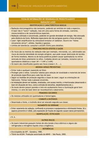 110 TÉCNICAS DE AVALIAÇÃO DE AGENTES AMBIENTAIS
FICHA DE INFORMAÇÕES DE SEGURANÇA DE PRODUTO/AGENTE
RADIAÇÃO LASER
IDENTIFICAÇÃO E CARACTERÍSTICAS BÁSICAS
• Radiação eletromagnética não ionizante, podendo ser emitida em todo o espectro.
O laser não é “outra” radiação, mas sim uma outra forma de emissão, coerente,
monocromática e de características especiais.
• Radiação colimada e concentrada, podendo ter grande densidade de energia. Não atenuada
pela distância da fonte. Reflexões especulares são tão perigosas quanto o feixe principal.
• Laser: light amplification by stimulated emission of radiation. Ocorre em “meios
oticamente ativos”, sólidos, líquidos e gasosos.
• Limites de tolerância: consultar a ACGIH (TLV®) para detalhes.
PRINCIPAIS RISCOS/EFEITOS À SAÚDE
• Os riscos são os mesmos da radiação-mãe (por exemplo, microonda, uv), adicionados aos
riscos da enorme densidade de energia atingível, que pode causar destruição de tecidos
de forma imediata. Mesmo os de baixa potência podem causar queimaduras na retina
(entrada do feixe axialmente no olho). Cuidados devem ser tomados, inclusive com os
apontadores didáticos a laser (W = 1 mW a 3 mW).
• Os lasers são classificados quanto aos riscos (classe I, II, ...).
MEDIDAS GERAIS PREVENTIVAS
• Evitar toda e qualquer exposição ao feixe.
• Proteger pele e olhos. Consultar tabelas para seleção de tonalidade e materiais de lentes
de proteção específicos para cada tipo de laser.
• Seguir as medidas de proteção segundo a classe do laser; seguir as orientações do
fabricante. Treinar todo o pessoal envolvido.
• As instalações devem ser isoladas, sinalizadas, com acesso restrito, e intertravadas (desarmando o
laser em situações de risco, como a entrada de estranhos, desalinhamentos etc.).
• Os locais devem possuir paredes e teto em acabamento fosco e iluminação geral bem
intensa, e o alvo do laser deve ser incombustível e absorvente.
PRIMEIROS SOCORROS
• Os mesmos utilizados em queimaduras e hemorragias.
COMBATE A INCÊNDIOS
• Desarmada a fonte, o incêndio deve ser atacado segundo sua classe.
VAZAMENTO OU DERRAME
• Evitar vazamento da radiação, confinando os processos e equipamentos e eliminando frestas. Só o
aspecto preventivo é válido, pois exposições de frações de segundo causam danos permanentes.
MANIPULAÇÃO, ESTOCAGEM
• N. A.
OUTROS RISCOS
• Os lasers industriais possuem fontes de alta tensão (risco elétrico) e alguns são
refrigerados a nitrogênio líquido (risco criogênico).
REFERÊNCIAS
• Enciclopédia da OIT . Genebra, 1985.
• TLVs® da ACGIH. Tradução autorizada da ABHO — São Paulo, 2002.
 