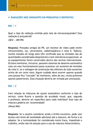114 TÉCNICAS DE AVALIAÇÃO DE AGENTES AMBIENTAIS
4	 Radiações Não Ionizantes em Perguntas e Respostas
RNI — 1
Qual o tipo de radiação emitido pela tela do microcomputador? Essa
radiação é prejudicial?
(SESI — DR/PR)
Resposta: Prezados amigos do PR, um monitor de vídeo pode emitir
infravermelho, luz, ultravioleta, radiofreqüência e raios X. Todavia,
muitos estudos de longa data têm verificado que as emissões são de
quantidades consideradas desprezíveis e sem relevância ocupacional, se
os equipamentos forem construídos dentro das normas internacionais.
Os bons monitores, inclusive, possuem sistemas de desarme automático
caso um mau funcionamento possa ocasionar um aumento de emissões
de raios X, se a voltagem de aceleração dos elétrons do tubo aumentar
acima de um certo valor. Algum cuidado deve ocorrer apenas quando
uma pessoa fica “cercada” de monitores, além do seu, muito próximos
(partes posteriores). Essa situação deveria ser evitada por precaução.
RNI — 2
Com relação às máscaras de ajuste automático conforme o tipo de
serviço, como ficaria a questão da acuidade visual, que, segundo
o professor, deveria ser específico para cada indivíduo? Esse tipo de
máscara poderia ser recomendado?
(Vessa/MG)
Resposta: Se o usuário considerar ainda o brilho excessivo, pode usar
óculos com lente de tonalidade adicional sob a máscara, de forma a se
adaptar. Se a luminosidade for considerada muito fraca, impedindo o
trabalho, então não há solução para o uso de máscara fotocromática.
 