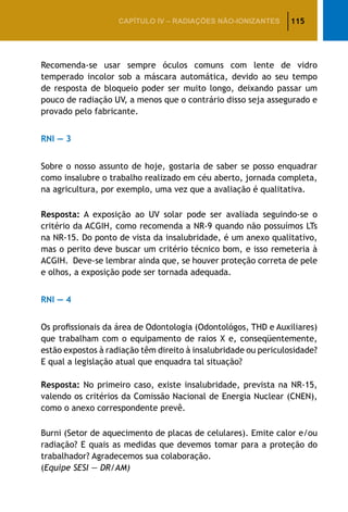 115CAPÍTULO IV – Radiações não-ionizantes
Recomenda-se usar sempre óculos comuns com lente de vidro
temperado incolor sob a máscara automática, devido ao seu tempo
de resposta de bloqueio poder ser muito longo, deixando passar um
pouco de radiação UV, a menos que o contrário disso seja assegurado e
provado pelo fabricante.
RNI — 3
Sobre o nosso assunto de hoje, gostaria de saber se posso enquadrar
como insalubre o trabalho realizado em céu aberto, jornada completa,
na agricultura, por exemplo, uma vez que a avaliação é qualitativa.
Resposta: A exposição ao UV solar pode ser avaliada seguindo-se o
critério da ACGIH, como recomenda a NR-9 quando não possuímos LTs
na NR-15. Do ponto de vista da insalubridade, é um anexo qualitativo,
mas o perito deve buscar um critério técnico bom, e isso remeteria à
ACGIH. Deve-se lembrar ainda que, se houver proteção correta de pele
e olhos, a exposição pode ser tornada adequada.
RNI — 4
Os profissionais da área de Odontologia (Odontológos, THD e Auxiliares)
que trabalham com o equipamento de raios X e, conseqüentemente,
estão expostos à radiação têm direito à insalubridade ou periculosidade?
E qual a legislação atual que enquadra tal situação?
Resposta: No primeiro caso, existe insalubridade, prevista na NR-15,
valendo os critérios da Comissão Nacional de Energia Nuclear (CNEN),
como o anexo correspondente prevê.
Burni (Setor de aquecimento de placas de celulares). Emite calor e/ou
radiação? E quais as medidas que devemos tomar para a proteção do
trabalhador? Agradecemos sua colaboração.
(Equipe SESI — DR/AM)
 