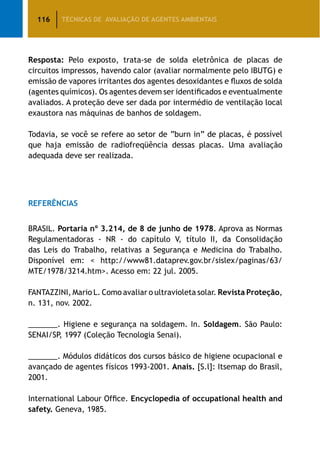 116 TÉCNICAS DE AVALIAÇÃO DE AGENTES AMBIENTAIS
Resposta: Pelo exposto, trata-se de solda eletrônica de placas de
circuitos impressos, havendo calor (avaliar normalmente pelo IBUTG) e
emissão de vapores irritantes dos agentes desoxidantes e fluxos de solda
(agentes químicos). Os agentes devem ser identificados e eventualmente
avaliados. A proteção deve ser dada por intermédio de ventilação local
exaustora nas máquinas de banhos de soldagem.
Todavia, se você se refere ao setor de “burn in” de placas, é possível
que haja emissão de radiofreqüência dessas placas. Uma avaliação
adequada deve ser realizada.
REFERÊNCIAS
BRASIL. Portaria nº 3.214, de 8 de junho de 1978. Aprova as Normas
Regulamentadoras - NR - do capítulo V, título II, da Consolidação
das Leis do Trabalho, relativas a Segurança e Medicina do Trabalho.
Disponível em:  http://www81.dataprev.gov.br/sislex/paginas/63/
MTE/1978/3214.htm. Acesso em: 22 jul. 2005.
FANTAZZINI, Mario L. Como avaliar o ultravioleta solar. Revista Proteção,
n. 131, nov. 2002.
_______. Higiene e segurança na soldagem. In. Soldagem. São Paulo:
SENAI/SP, 1997 (Coleção Tecnologia Senai).
_______. Módulos didáticos dos cursos básico de higiene ocupacional e
avançado de agentes físicos 1993-2001. Anais. [S.l]: Itsemap do Brasil,
2001.
International Labour Office. Encyclopedia of occupational health and
safety. Geneva, 1985.
 