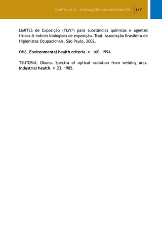 117CAPÍTULO IV – Radiações não-ionizantes
LIMITES de Exposição (TLVs®
) para substâncias químicas e agentes
físicos  índices biológicos de exposição. Trad. Associação Brasileira de
Higienistas Ocupacionais. São Paulo, 2002.
OMS. Environmental health criteria. n. 160, 1994.
TSUTOMU, Okuno. Spectra of optical radiation from welding arcs.
Industrial health, v. 23, 1985.
 