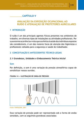 119
CAPÍTULO V – AValiaÇão da exposição ocupacional ao
ruído e atenuação de protetores auriculares
		 CAPÍTULO V
AVALIAÇÃO DA EXPOSIÇÃO OCUPACIONAL AO
RUÍDO E ATENUAÇÃO DE PROTETORES AURICULARES
1	 Introdução
O ruído é um dos principais agentes físicos presentes nos ambientes de
trabalho, em diversos tipos de instalações ou atividades profissionais. Por
suaenormeocorrênciaevistoqueosefeitosàsaúdedosindivíduosexpostos
são consideráveis, é um dos maiores focos de atenção dos higienistas e
profissionais voltados para a segurança e saúde do trabalhador.
2	 Conceituação e Antecedentes Técnico-Legais
2.1 Grandezas, Unidades e Embasamento Teórico Inicial
Som
Por definição, o som é uma variação da pressão atmosférica capaz de
sensibilizar nossos ouvidos.
Figura 14 — Ilustração de Onda de Pressão
Fonte: FANTAZZINI, 2001
Essa variação de pressão pode ser representada sob a forma de ondas
senoidais, com as seguintes grandezas associadas:
 