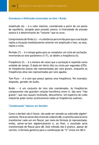 122 TÉCNICAS DE AVALIAÇÃO DE AGENTES AMBIENTAIS
Grandezas e Definições Associadas ao Som / Ruído
Amplitude (A) — é o valor máximo, considerado a partir de um ponto
de equilíbrio, atingido pela pressão sonora. A intensidade da pressão
sonora é a determinante do “volume” que se ouve.
Comprimento de Onda ( ) — é a distância percorrida para que a oscilação
repita a situação imediatamente anterior em amplitude e fase, ou seja,
repita o ciclo.
Período (T) — é o tempo gasto para se completar um ciclo de oscilação.
Invertendo-se este parâmetro (1/T), se obtém a freqüência (f).
Freqüência (f) — é o número de vezes que a oscilação é repetida numa
unidade de tempo. É dada em Hertz (Hz) ou ciclos por segundos (CPS).
As freqüências baixas são representadas por sons graves, enquanto as
freqüências altas são representadas por sons agudos.
Tom Puro — é o som que possui apenas uma freqüência. Por exemplo:
diapasão, gerador de áudio.
Ruído — é um conjunto de tons não coordenados. As freqüências
componentes não guardam relação harmônica entre si. São sons “não
gratos”, que nos causam incômodo, desconforto. Um espectro de ruído
industrial pode conter praticamente todas as freqüências audíveis.
Combinando Valores em Decibel
Como o decibel não é linear, não pode ser somado ou subtraído algebri­
camente. Para se somar dois níveis de ruído em dB, o caminho natural seria
transformar cada um em Pascal, por meio da fórmula já representada;
então, somar-se-iam algebricamente e, ao final, o resultado seria
transformado de Pascal para dB. Este método não é prático, apesar de
correto. A fórmula genérica para a combinação de “n” níveis em dB é:
 