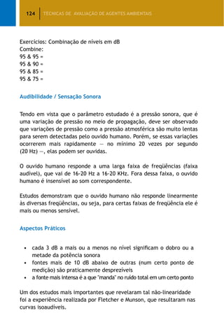 124 TÉCNICAS DE AVALIAÇÃO DE AGENTES AMBIENTAIS
Exercícios: Combinação de níveis em dB
Combine:
95  95 =
95  90 =
95  85 =
95  75 =
Audibilidade / Sensação Sonora
Tendo em vista que o parâmetro estudado é a pressão sonora, que é
uma variação de pressão no meio de propagação, deve ser observado
que variações de pressão como a pressão atmosférica são muito lentas
para serem detectadas pelo ouvido humano. Porém, se essas variações
ocorrerem mais rapidamente — no mínimo 20 vezes por segundo
(20 Hz) —, elas podem ser ouvidas.
O ouvido humano responde a uma larga faixa de freqüências (faixa
audível), que vai de 16-20 Hz a 16-20 KHz. Fora dessa faixa, o ouvido
humano é insensível ao som correspondente.
Estudos demonstram que o ouvido humano não responde linearmente
às diversas freqüências, ou seja, para certas faixas de freqüência ele é
mais ou menos sensível.
Aspectos Práticos
•	 cada 3 dB a mais ou a menos no nível significam o dobro ou a
metade da potência sonora
•	 fontes mais de 10 dB abaixo de outras (num certo ponto de
medição) são praticamente desprezíveis
•		 a fonte mais intensa é a que manda no ruído total em um certo ponto
Um dos estudos mais importantes que revelaram tal não-linearidade
foi a experiência realizada por Fletcher e Munson, que resultaram nas
curvas isoaudíveis.
 