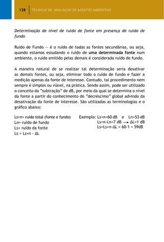 128 TÉCNICAS DE AVALIAÇÃO DE AGENTES AMBIENTAIS
Determinação de nível de ruído de fonte em presença de ruído de
fundo
Ruído de Fundo — é o ruído de todas as fontes secundárias, ou seja,
quando estamos estudando o ruído de uma determinada fonte num
ambiente, o ruído emitido pelas demais é considerado ruído de fundo.
A maneira natural de se realizar tal determinação seria desativar
as demais fontes, ou seja, eliminar todo o ruído de fundo e fazer a
medição apenas da fonte de interesse. Contudo, tal procedimento nem
sempre é simples ou viável, na prática. Sendo assim, pode ser utilizado
o conceito da “subtração” de dB, por meio da qual se determina o nível
da fonte a partir do conhecimento do “decréscimo” global advindo da
desativação da fonte de interesse. São utilizadas as terminologias e o
gráfico abaixo:
Ls+n= ruído total (fonte e fundo)
Ln= ruído de fundo
Ls= ruído da fonte
Ls = Ls+n - ∆L
Exemplo: Ls+n=60 dB e Ln=53 dB
Ls+n-Ln=7 dB - ∆L=1 dB
Ls=Ls+n-∆L = 60-1 = 59dB
 