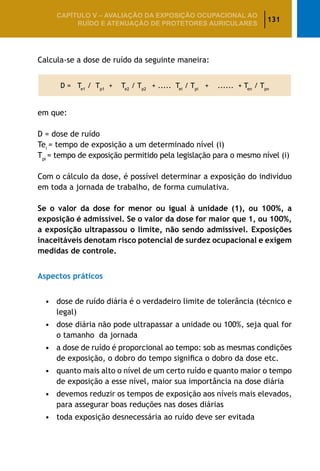 131
CAPÍTULO V – AValiaÇão da exposição ocupacional ao
ruído e atenuação de protetores auriculares
Calcula-se a dose de ruído da seguinte maneira:
D = Te1
/ Tp1
+ Te2
/ Tp2
+ ..... Tei
/ Tpi
+ ...... + Ten
/ Tpn
em que:
D = dose de ruído
Tei
= tempo de exposição a um determinado nível (i)
Tpi
= tempo de exposição permitido pela legislação para o mesmo nível (i)
Com o cálculo da dose, é possível determinar a exposição do indivíduo
em toda a jornada de trabalho, de forma cumulativa.
Se o valor da dose for menor ou igual à unidade (1), ou 100%, a
exposição é admissível. Se o valor da dose for maior que 1, ou 100%,
a exposição ultrapassou o limite, não sendo admissível. Exposições
inaceitáveis denotam risco potencial de surdez ocupacional e exigem
medidas de controle.
Aspectos práticos
•	 dose de ruído diária é o verdadeiro limite de tolerância (técnico e
legal)
•	 dose diária não pode ultrapassar a unidade ou 100%, seja qual for
o tamanho da jornada
•	 a dose de ruído é proporcional ao tempo: sob as mesmas condições
de exposição, o dobro do tempo significa o dobro da dose etc.
•	 quanto mais alto o nível de um certo ruído e quanto maior o tempo
de exposição a esse nível, maior sua importância na dose diária
•	 devemos reduzir os tempos de exposição aos níveis mais elevados,
para assegurar boas reduções nas doses diárias
•	 toda exposição desnecessária ao ruído deve ser evitada
 