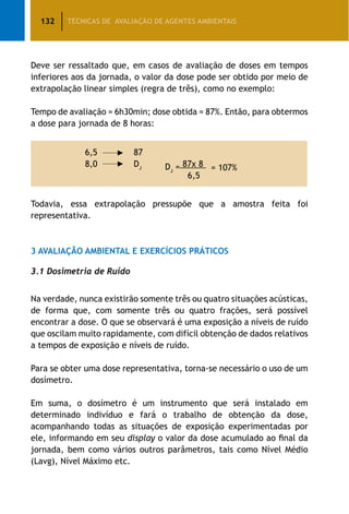 132 TÉCNICAS DE AVALIAÇÃO DE AGENTES AMBIENTAIS
Deve ser ressaltado que, em casos de avaliação de doses em tempos
inferiores aos da jornada, o valor da dose pode ser obtido por meio de
extrapolação linear simples (regra de três), como no exemplo:
Tempo de avaliação = 6h30min; dose obtida = 87%. Então, para obtermos
a dose para jornada de 8 horas:
6,5 87
8,0 DJ DJ
= 87x 8 = 107%
				 6,5
Todavia, essa extrapolação pressupõe que a amostra feita foi
representativa.
3 Avaliação Ambiental e Exercícios Práticos
3.1 Dosimetria de Ruído
Na verdade, nunca existirão somente três ou quatro situações acústicas,
de forma que, com somente três ou quatro frações, será possível
encontrar a dose. O que se observará é uma exposição a níveis de ruído
que oscilam muito rapidamente, com difícil obtenção de dados relativos
a tempos de exposição e níveis de ruído.
Para se obter uma dose representativa, torna-se necessário o uso de um
dosímetro.
Em suma, o dosímetro é um instrumento que será instalado em
determinado indivíduo e fará o trabalho de obtenção da dose,
acompanhando todas as situações de exposição experimentadas por
ele, informando em seu display o valor da dose acumulado ao final da
jornada, bem como vários outros parâmetros, tais como Nível Médio
(Lavg), Nível Máximo etc.
 