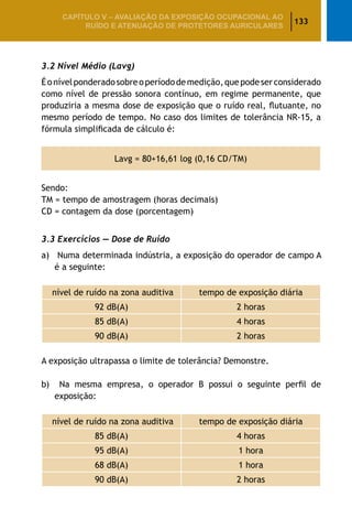 133
CAPÍTULO V – AValiaÇão da exposição ocupacional ao
ruído e atenuação de protetores auriculares
3.2 Nível Médio (Lavg)
Éonívelponderadosobreoperíododemedição,quepodeserconsiderado
como nível de pressão sonora contínuo, em regime permanente, que
produziria a mesma dose de exposição que o ruído real, flutuante, no
mesmo período de tempo. No caso dos limites de tolerância NR-15, a
fórmula simplificada de cálculo é:
Lavg = 80+16,61 log (0,16 CD/TM)
Sendo:
TM = tempo de amostragem (horas decimais)
CD = contagem da dose (porcentagem)
3.3 Exercícios — Dose de Ruído
a)	 Numa determinada indústria, a exposição do operador de campo A
é a seguinte:
nível de ruído na zona auditiva tempo de exposição diária
92 dB(A) 2 horas
85 dB(A) 4 horas
90 dB(A) 2 horas
									
A exposição ultrapassa o limite de tolerância? Demonstre.
b)	 Na mesma empresa, o operador B possui o seguinte perfil de
exposição:
nível de ruído na zona auditiva tempo de exposição diária
85 dB(A) 4 horas
95 dB(A) 1 hora
68 dB(A) 1 hora
90 dB(A) 2 horas
 