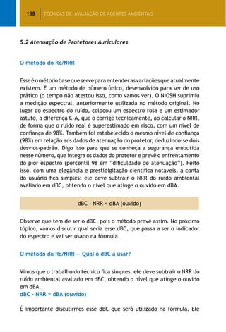 138 TÉCNICAS DE AVALIAÇÃO DE AGENTES AMBIENTAIS
5.2 Atenuação de Protetores Auriculares
O método do Rc/NRR
Esseéométodobasequeserveparaentenderasvariaçõesqueatualmente
existem. É um método de número único, desenvolvido para ser de uso
prático (o tempo não atestou isso, como vamos ver). O NIOSH suprimiu
a medição espectral, anteriormente utilizada no método original. No
lugar do espectro do ruído, colocou um espectro rosa e um estimador
astuto, a diferença C-A, que o corrige tecnicamente, ao calcular o NRR,
de forma que o ruído real é superestimado em risco, com um nível de
confiança de 98%. Também foi estabelecido o mesmo nível de confiança
(98%) em relação aos dados de atenuação do protetor, deduzindo-se dois
desvios-padrão. Digo isso para que se conheça a segurança embutida
nesse número, que integra os dados do protetor e prevê o enfrentamento
do pior espectro (percentil 98 em “dificuldade de atenuação”). Feito
isso, com uma elegância e prestidigitação científica notáveis, a conta
do usuário fica simples: ele deve subtrair o NRR do ruído ambiental
avaliado em dBC, obtendo o nível que atinge o ouvido em dBA.
dBC - NRR = dBA (ouvido)
Observe que tem de ser o dBC, pois o método prevê assim. No próximo
tópico, vamos discutir qual seria esse dBC, que passa a ser o indicador
do espectro e vai ser usado na fórmula.
O método do Rc/NRR — Qual o dBC a usar?
Vimos que o trabalho do técnico fica simples: ele deve subtrair o NRR do
ruído ambiental avaliado em dBC, obtendo o nível que atinge o ouvido
em dBA.
dBC - NRR = dBA (ouvido)
É importante discutirmos esse dBC que será utilizado na fórmula. Ele
 