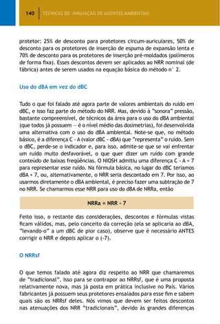 140 TÉCNICAS DE AVALIAÇÃO DE AGENTES AMBIENTAIS
protetor: 25% de desconto para protetores circum-auriculares, 50% de
desconto para os protetores de inserção de espuma de expansão lenta e
70% de desconto para os protetores de inserção pré-moldados (polímeros
de forma fixa). Esses descontos devem ser aplicados ao NRR nominal (de
fábrica) antes de serem usados na equação básica do método n° 2.
Uso do dBA em vez do dBC
Tudo o que foi falado até agora parte de valores ambientais do ruído em
dBC, e isso faz parte do método do NRR. Mas, devido à “sonora” pressão,
bastante compreensível, de técnicos da área para o uso do dBA ambiental
(que todos já possuem — é o nível médio das dosimetrias), foi desenvolvida
uma alternativa com o uso do dBA ambiental. Note-se que, no método
básico, é a diferença C - A (valor dBC - dBA) que “representa” o ruído. Sem
o dBC, perde-se o indicador e, para isso, admite-se que se vai enfrentar
um ruído muito desfavorável, o que quer dizer um ruído com grande
conteúdo de baixas freqüências. O NIOSH admitiu uma diferença C - A = 7
para representar esse ruído. Na fórmula básica, no lugar do dBC teríamos
dBA + 7, ou, alternativamente, o NRR seria descontado em 7. Por isso, ao
usarmos diretamente o dBA ambiental, é preciso fazer uma subtração de 7
no NRR. Se chamarmos esse NRR para uso do dBA de NRRa, então
NRRa = NRR - 7
Feito isso, o restante das considerações, descontos e fórmulas vistas
ficam válidos, mas, pelo conceito da correção (ela se aplicaria ao dBA,
“levando-o” a um dBC de pior caso), observe que é necessário ANTES
corrigir o NRR e depois aplicar o (-7).
O NRRsf
O que temos falado até agora diz respeito ao NRR que chamaremos
de “tradicional”. Isso para se contrapor ao NRRsf, que é uma proposta
relativamente nova, mas já posta em prática inclusive no País. Vários
fabricantes já possuem seus protetores ensaiados para esse fim e sabem
quais são os NRRsf deles. Nós vimos que devem ser feitos descontos
nas atenuações dos NRR “tradicionais”, devido às grandes diferenças
 