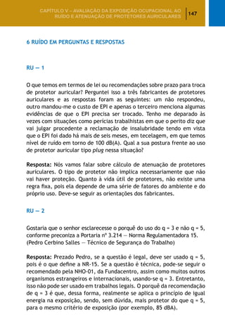 147
CAPÍTULO V – AValiaÇão da exposição ocupacional ao
ruído e atenuação de protetores auriculares
6 Ruído em Perguntas e Respostas
RU — 1
O que temos em termos de lei ou recomendações sobre prazo para troca
de protetor auricular? Perguntei isso a três fabricantes de protetores
auriculares e as respostas foram as seguintes: um não respondeu,
outro mandou-me o custo de EPI e apenas o terceiro menciona algumas
evidências de que o EPI precisa ser trocado. Tenho me deparado às
vezes com situações como perícias trabalhistas em que o perito diz que
vai julgar procedente a reclamação de insalubridade tendo em vista
que o EPI foi dado há mais de seis meses, em tecelagem, em que temos
nível de ruído em torno de 100 dB(A). Qual a sua postura frente ao uso
de protetor auricular tipo plug nessa situação?
Resposta: Nós vamos falar sobre cálculo de atenuação de protetores
auriculares. O tipo de protetor não implica necessariamente que não
vai haver proteção. Quanto à vida útil de protetores, não existe uma
regra fixa, pois ela depende de uma série de fatores do ambiente e do
próprio uso. Deve-se seguir as orientações dos fabricantes.
RU — 2
Gostaria que o senhor esclarecesse o porquê do uso do q = 3 e não q = 5,
conforme preconiza a Portaria nº 3.214 — Norma Regulamentadora 15.
(Pedro Cerbino Salles — Técnico de Segurança do Trabalho)
Resposta: Prezado Pedro, se a questão é legal, deve ser usado q = 5,
pois é o que define a NR-15. Se a questão é técnica, pode-se seguir o
recomendado pela NHO-01, da Fundacentro, assim como muitos outros
organismos estrangeiros e internacionais, usando-se q = 3. Entretanto,
isso não pode ser usado em trabalhos legais. O porquê da recomendação
de q = 3 é que, dessa forma, realmente se aplica o princípio de igual
energia na exposição, sendo, sem dúvida, mais protetor do que q = 5,
para o mesmo critério de exposição (por exemplo, 85 dBA).
 